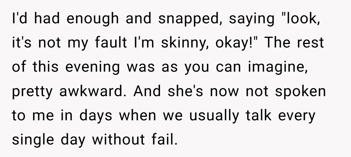 I'd had enough and snapped, saying "look, it's not my fault I'm skinny, okay!" The rest of this evening was as you can imagine, pretty awkward. And she's now not...