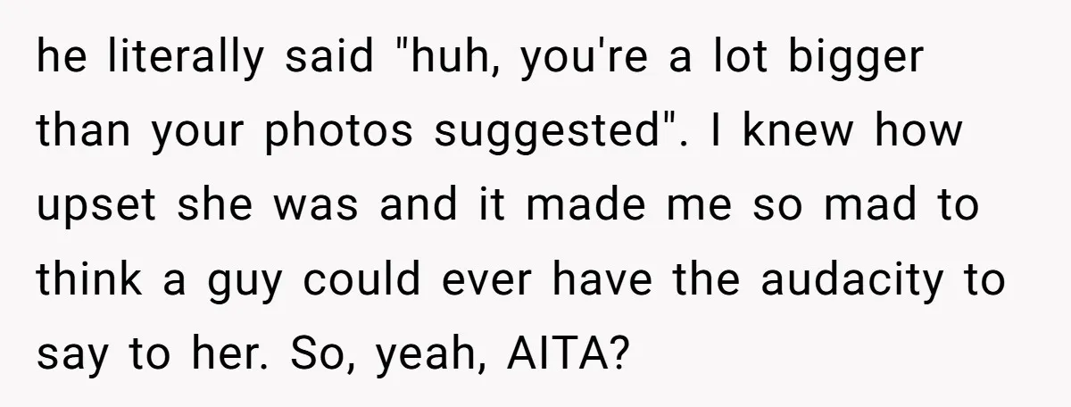 he literally said "huh, you're a lot bigger than your photos suggested". I knew how upset she was and it made me so mad to think a guy could ever...