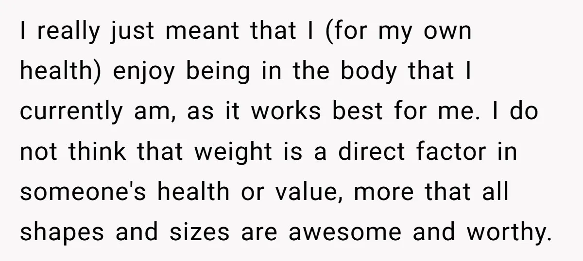 I really just meant that I (for my own health) enjoy being in the body that I currently am, as it works best for me. I do not think that...