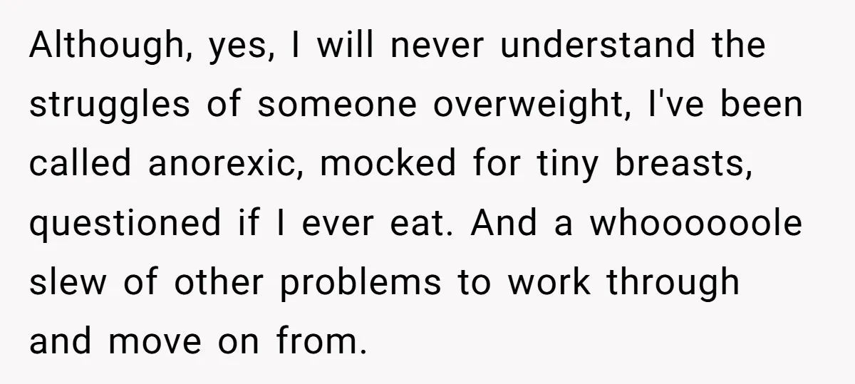 Although, yes, I will never understand the struggles of someone overweight, I've been called anorexic, mocked for tiny breasts, questioned if I ever eat. And a whoooooole slew of other...