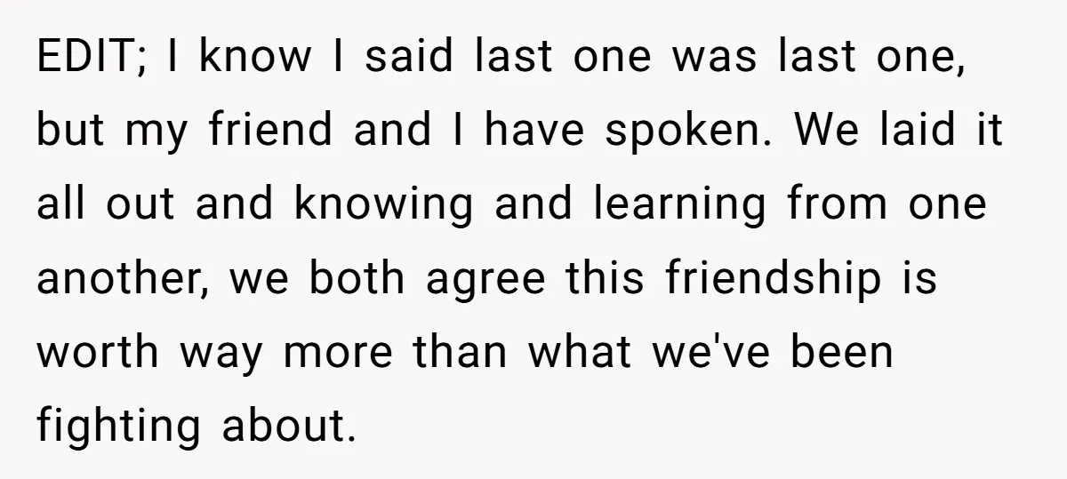EDIT; I know I said last one was last one, but my friend and I have spoken. We laid it all out and knowing and learning from one another, we...