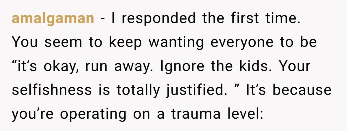 amalgaman − I responded the first time. You seem to keep wanting everyone to be “it’s okay, run away. Ignore the kids. Your selfishness is totally justified. ” It’s because...