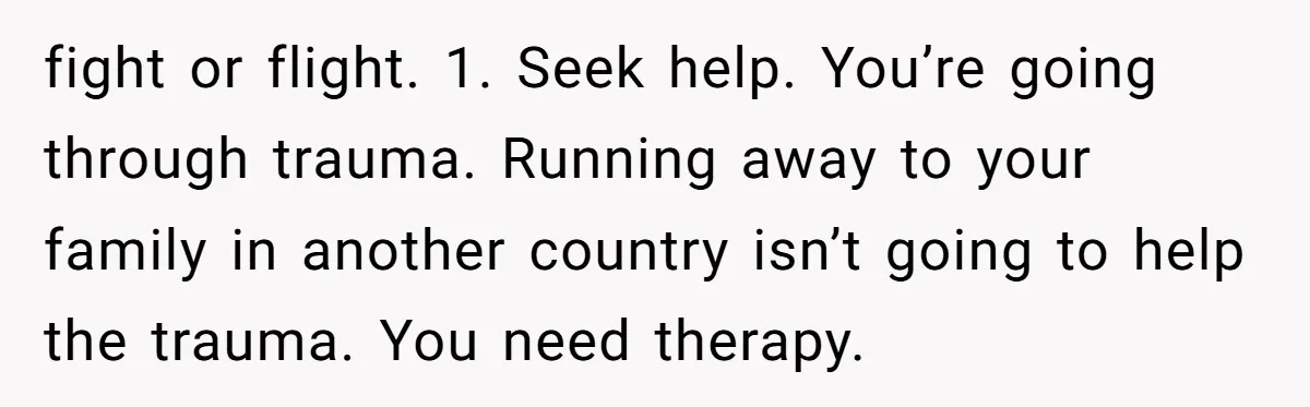fight or flight. 1. Seek help. You’re going through trauma. Running away to your family in another country isn’t going to help the trauma. You need therapy.