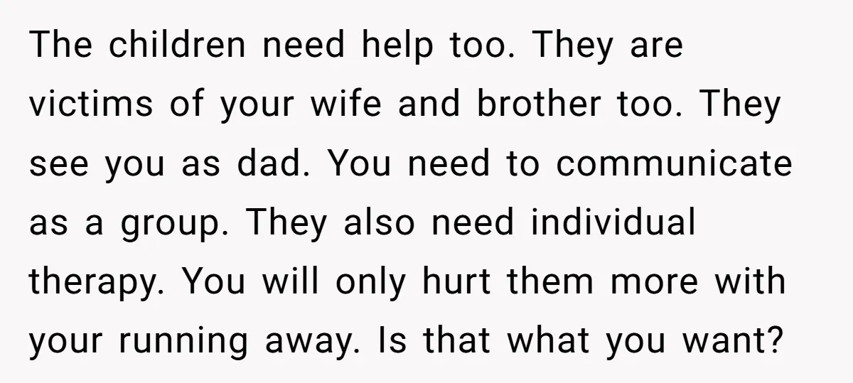 The children need help too. They are victims of your wife and brother too. They see you as dad. You need to communicate as a group. They also need individual...