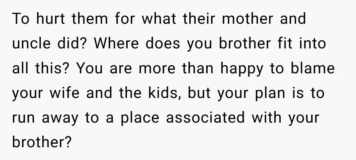 To hurt them for what their mother and uncle did? Where does you brother fit into all this? You are more than happy to blame your wife and the kids,...