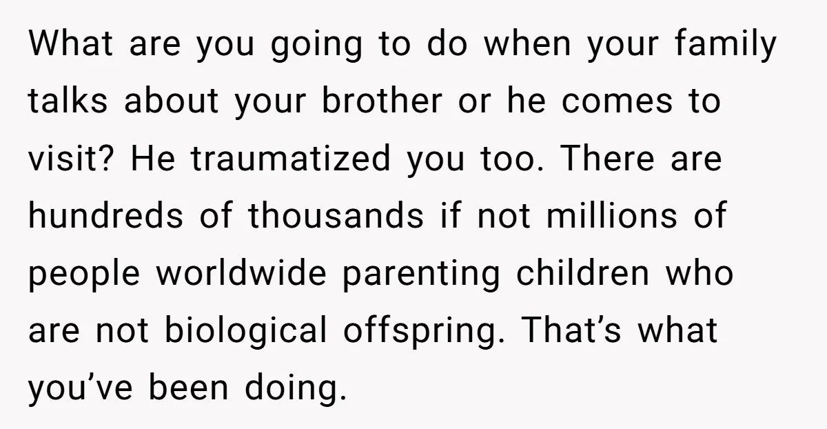 What are you going to do when your family talks about your brother or he comes to visit? He traumatized you too. There are hundreds of thousands if not millions...
