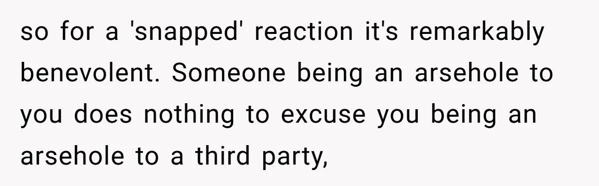 so for a 'snapped' reaction it's remarkably benevolent. Someone being an arsehole to you does nothing to excuse you being an arsehole to a third party,