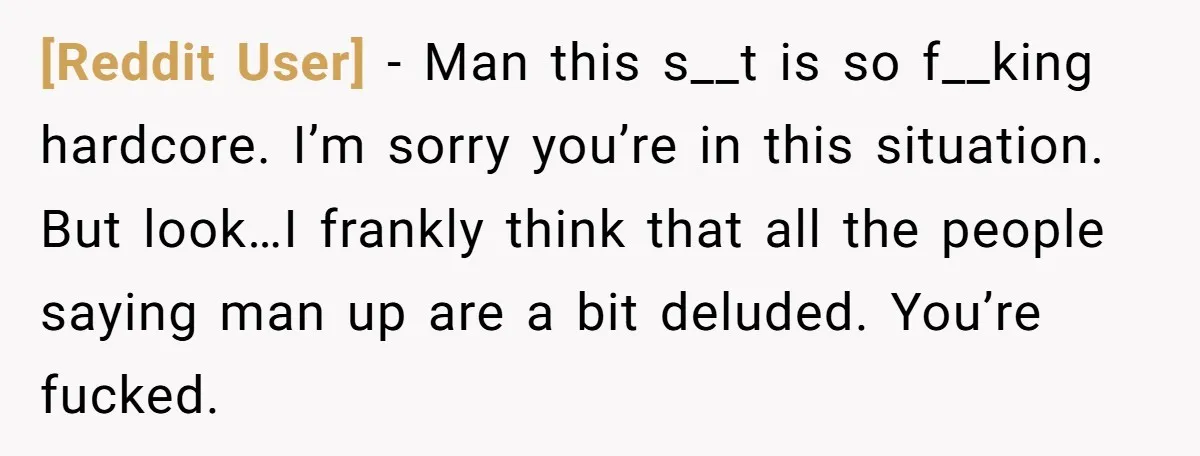 [Reddit User] − Man this s__t is so f__king hardcore. I’m sorry you’re in this situation. But look…I frankly think that all the people saying man up are a bit...