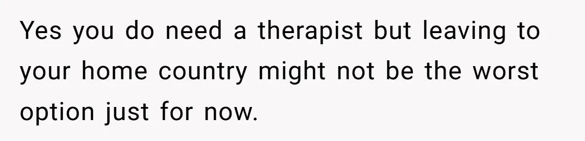 Yes you do need a therapist but leaving to your home country might not be the worst option just for now.