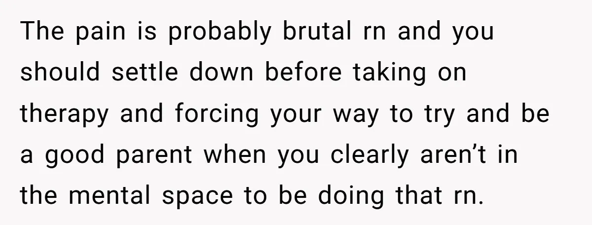 The pain is probably brutal rn and you should settle down before taking on therapy and forcing your way to try and be a good parent when you clearly aren’t...