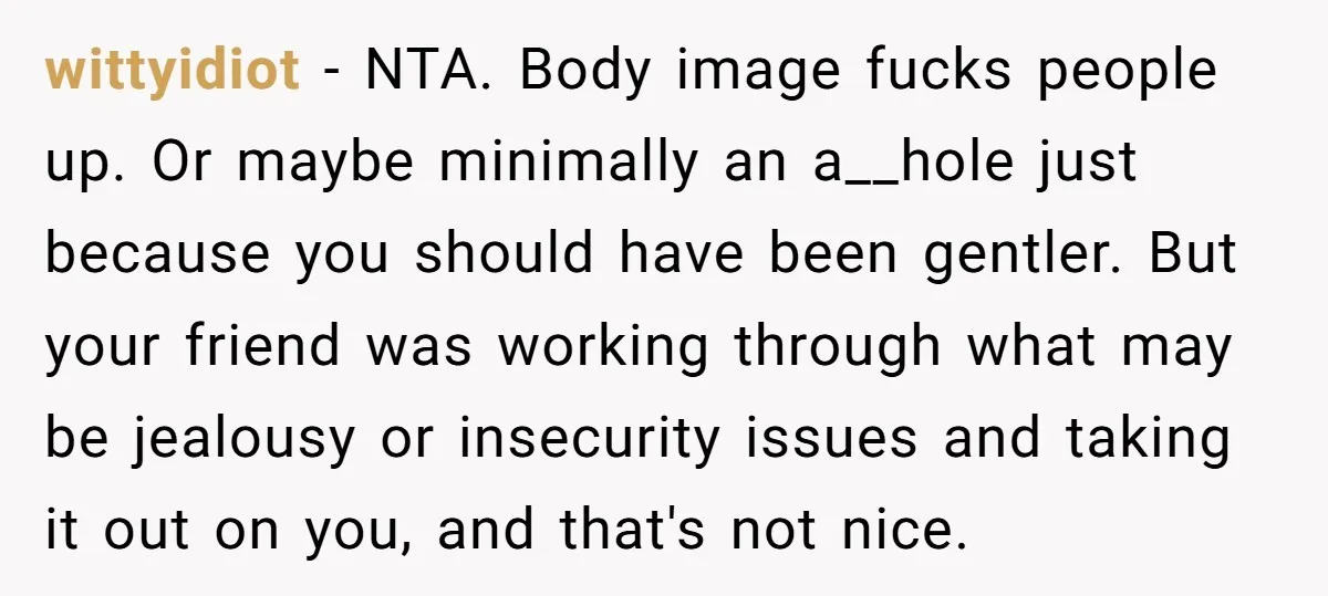 wittyidiot − NTA. Body image fucks people up. Or maybe minimally an a__hole just because you should have been gentler. But your friend was working through what may be jealousy...