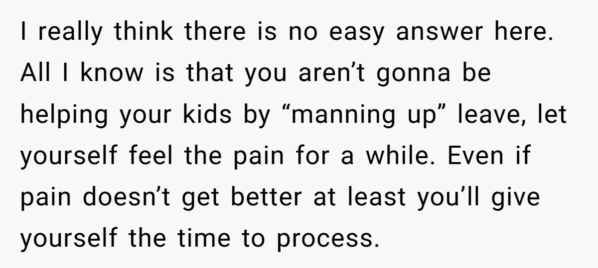I really think there is no easy answer here. All I know is that you aren’t gonna be helping your kids by “manning up” leave, let yourself feel the pain...