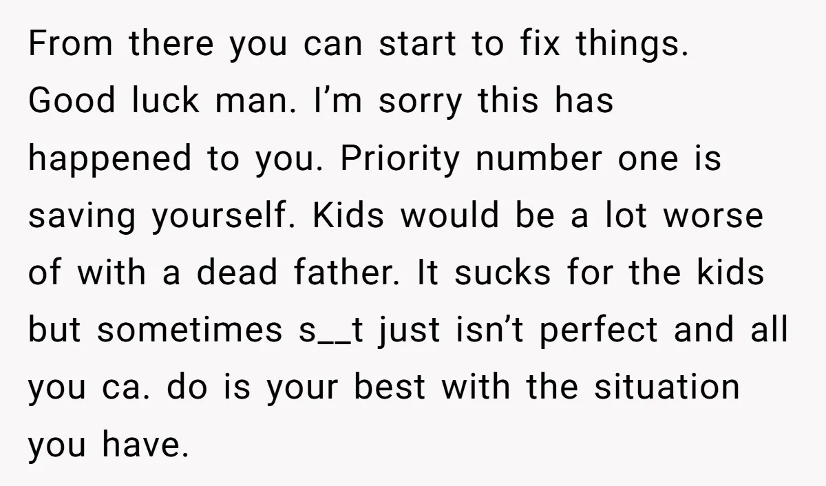 From there you can start to fix things. Good luck man. I’m sorry this has happened to you. Priority number one is saving yourself. Kids would be a lot worse...