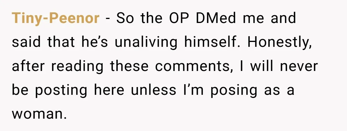 Tiny-Peenor − So the OP DMed me and said that he’s unaliving himself. Honestly, after reading these comments, I will never be posting here unless I’m posing as a woman.