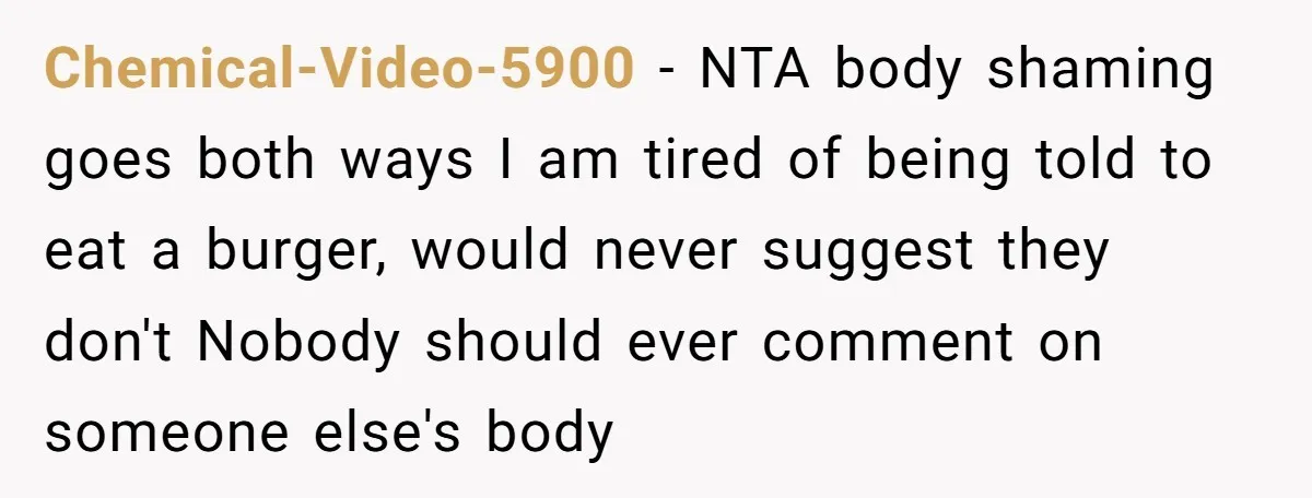 Chemical-Video-5900 − NTA body shaming goes both ways I am tired of being told to eat a burger, would never suggest they don't Nobody should ever comment on someone else's...