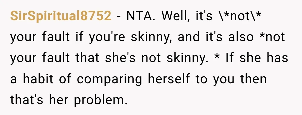SirSpiritual8752 − NTA. Well, it's \*not\* your fault if you're skinny, and it's also *not your fault that she's not skinny. * If she has a habit of comparing herself...