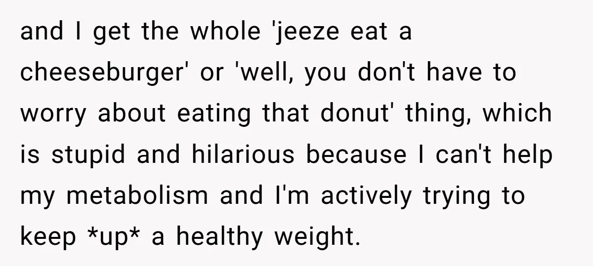 and I get the whole 'jeeze eat a cheeseburger' or 'well, you don't have to worry about eating that donut' thing, which is stupid and hilarious because I can't help...