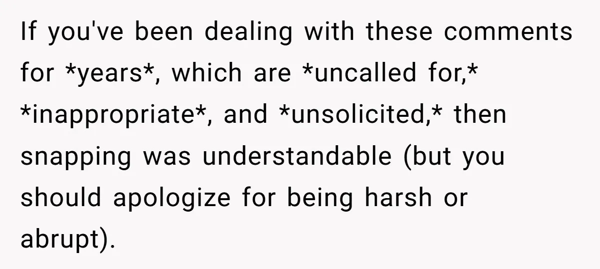 If you've been dealing with these comments for *years*, which are *uncalled for,* *inappropriate*, and *unsolicited,* then snapping was understandable (but you should apologize for being harsh or abrupt).