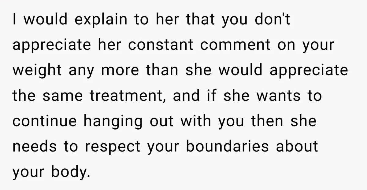 I would explain to her that you don't appreciate her constant comment on your weight any more than she would appreciate the same treatment, and if she wants to continue...