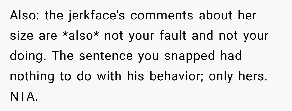 Also: the jerkface's comments about her size are *also* not your fault and not your doing. The sentence you snapped had nothing to do with his behavior; only hers. NTA.