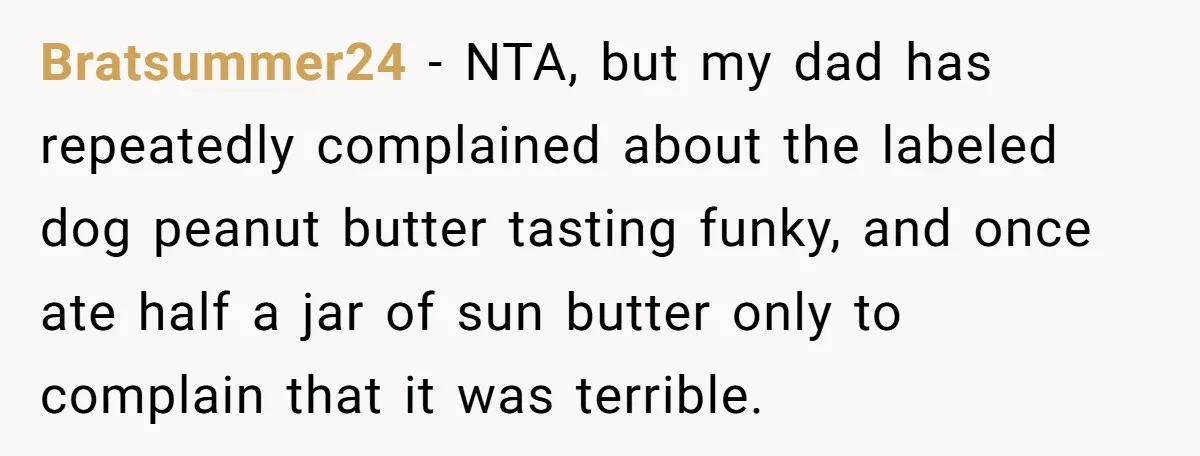 Bratsummer24 - NTA, but my dad has repeatedly complained about the labeled dog peanut butter tasting funky, and once ate half a jar of sun butter only to complain that...