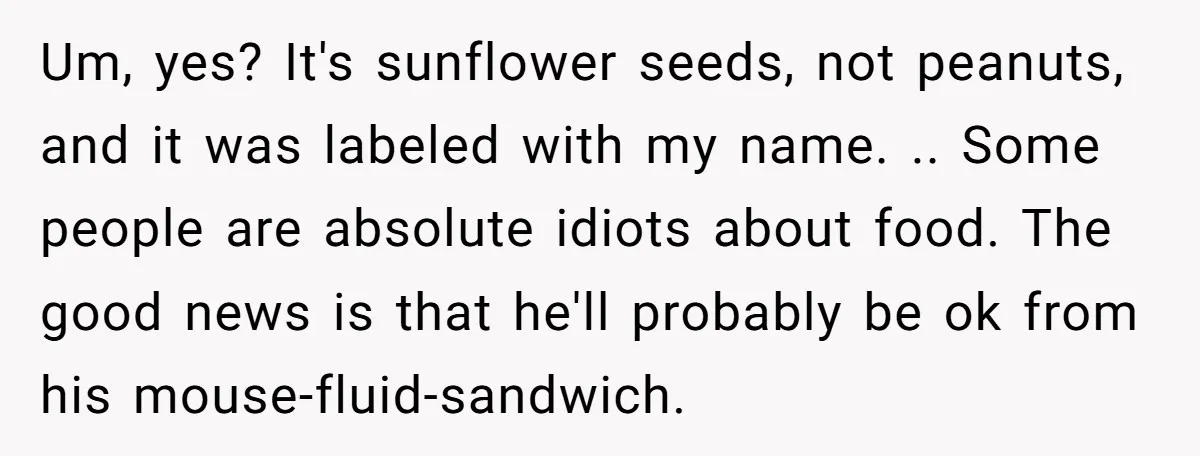 Um, yes? It's sunflower seeds, not peanuts, and it was labeled with my name. .. Some people are absolute idiots about food. The good news is that he'll probably be...