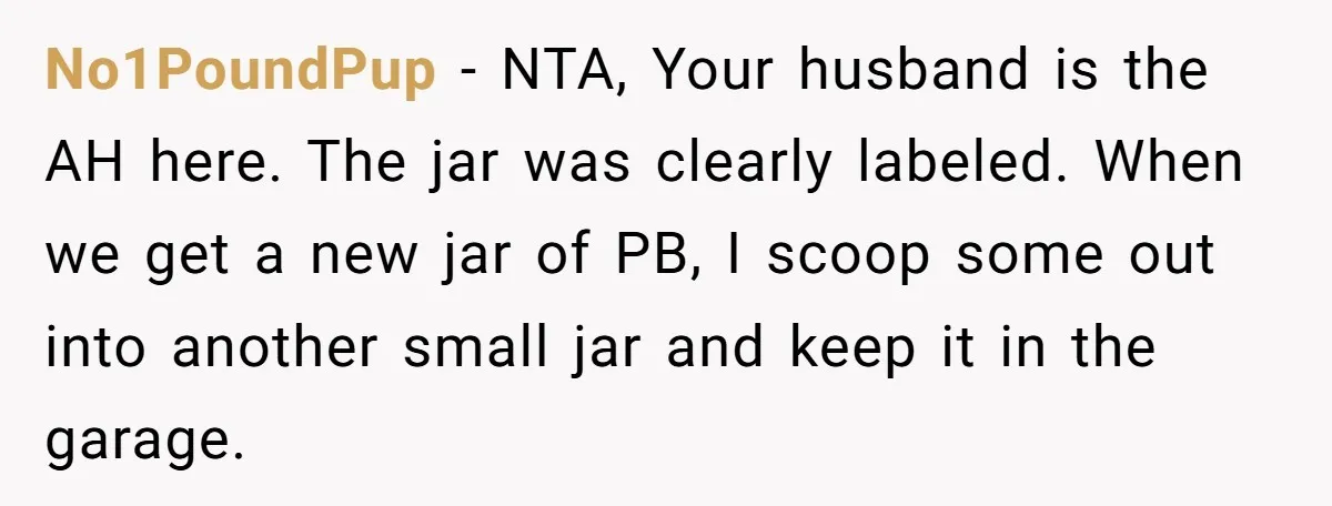 No1PoundPup - NTA, Your husband is the AH here. The jar was clearly labeled. When we get a new jar of PB, I scoop some out into another small jar...