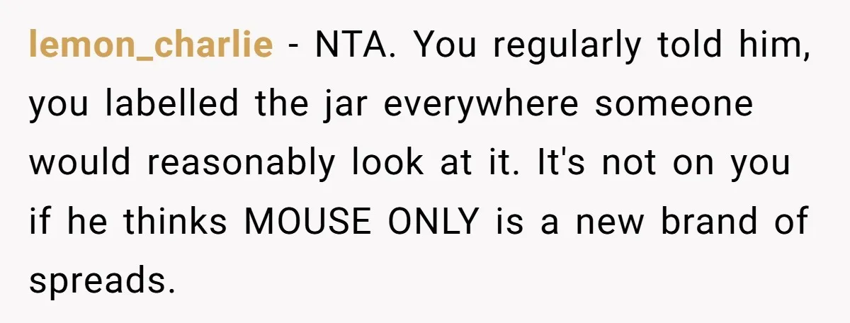 lemon_charlie - NTA. You regularly told him, you labelled the jar everywhere someone would reasonably look at it. It's not on you if he thinks MOUSE ONLY is a new...