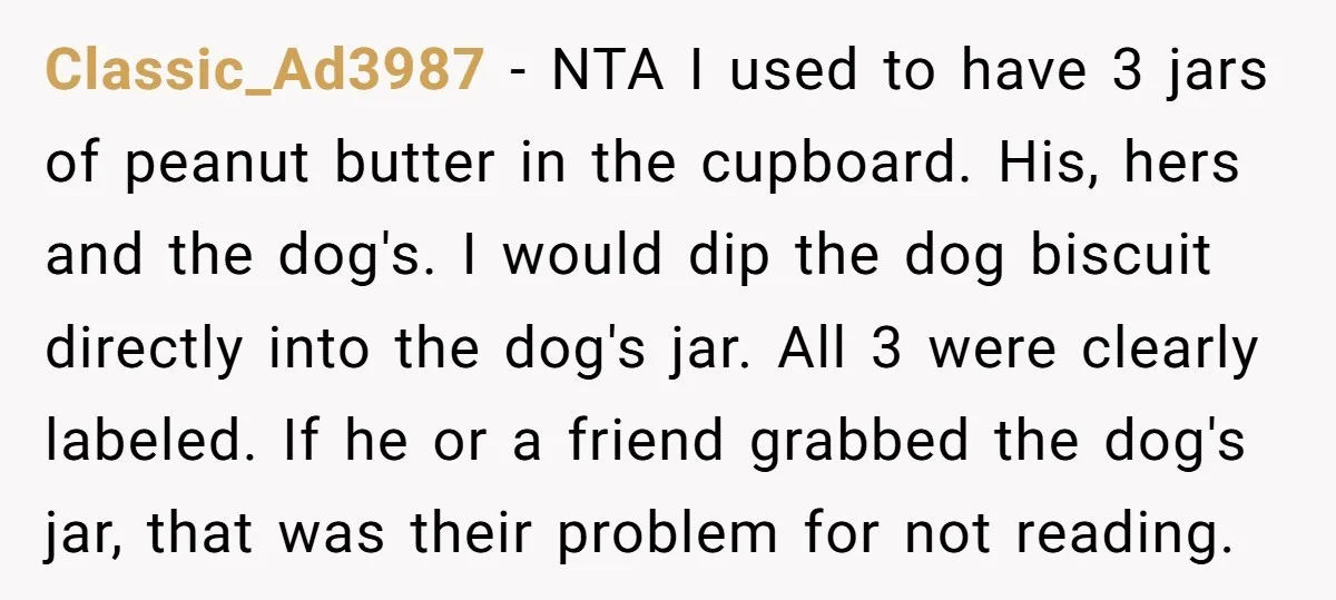 Classic_Ad3987 - NTA I used to have 3 jars of peanut butter in the cupboard. His, hers and the dog's. I would dip the dog biscuit directly into the dog's...