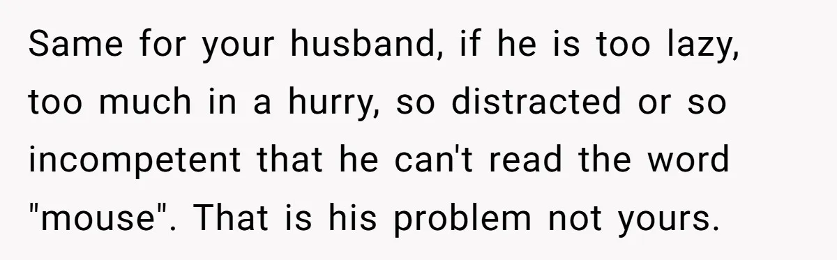 Same for your husband, if he is too lazy, too much in a hurry, so distracted or so incompetent that he can't read the word "mouse". That is his problem...
