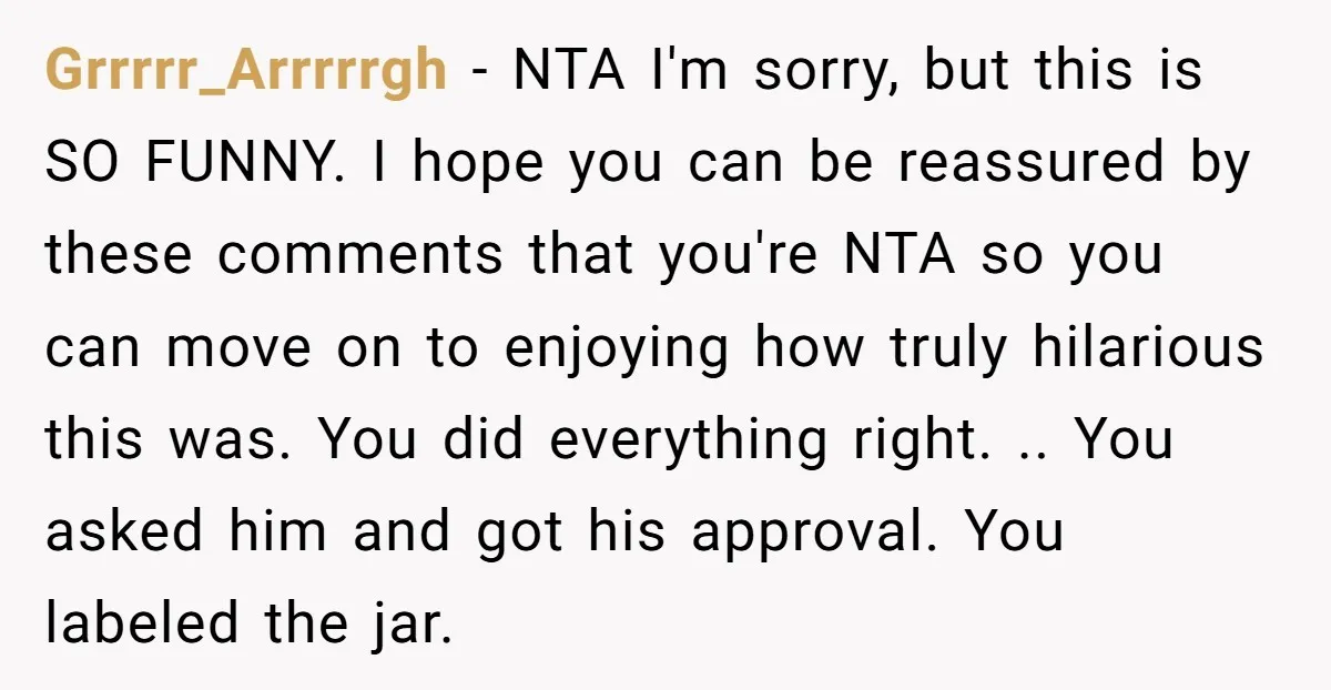 Grrrrr_Arrrrrgh - NTA I'm sorry, but this is SO FUNNY. I hope you can be reassured by these comments that you're NTA so you can move on to enjoying how...