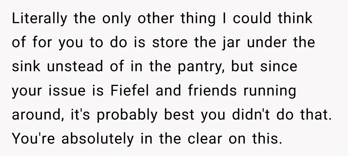 Literally the only other thing I could think of for you to do is store the jar under the sink unstead of in the pantry, but since your issue is...