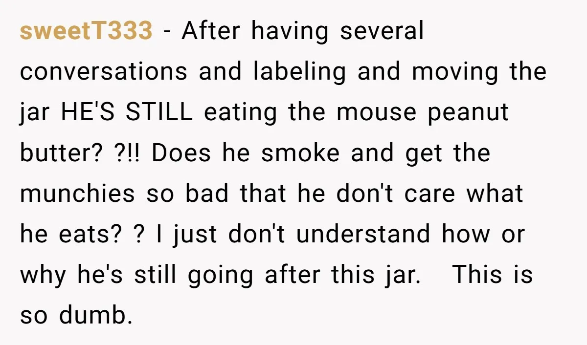 sweetT333 - After having several conversations and labeling and moving the jar HE'S STILL eating the mouse peanut butter? ?!! Does he smoke and get the munchies so bad that...