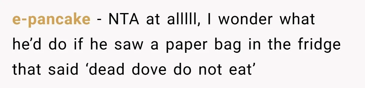 e-pancake - NTA at alllll, I wonder what he’d do if he saw a paper bag in the fridge that said ‘dead dove do not eat’