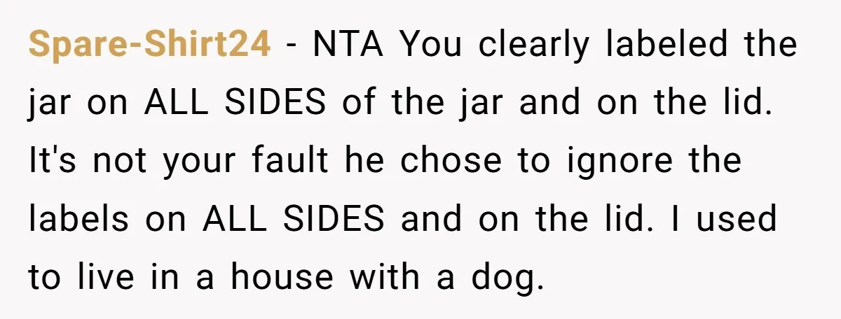 Spare-Shirt24 - NTA You clearly labeled the jar on ALL SIDES of the jar and on the lid. It's not your fault he chose to ignore the labels on ALL...
