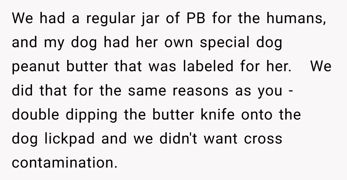 We had a regular jar of PB for the humans, and my dog had her own special dog peanut butter that was labeled for her. We did that for the...