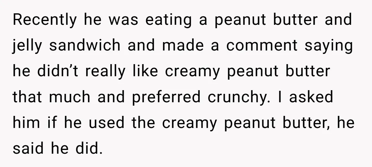 Recently he was eating a peanut butter and jelly sandwich and made a comment saying he didn’t really like creamy peanut butter that much and preferred crunchy. I asked him...