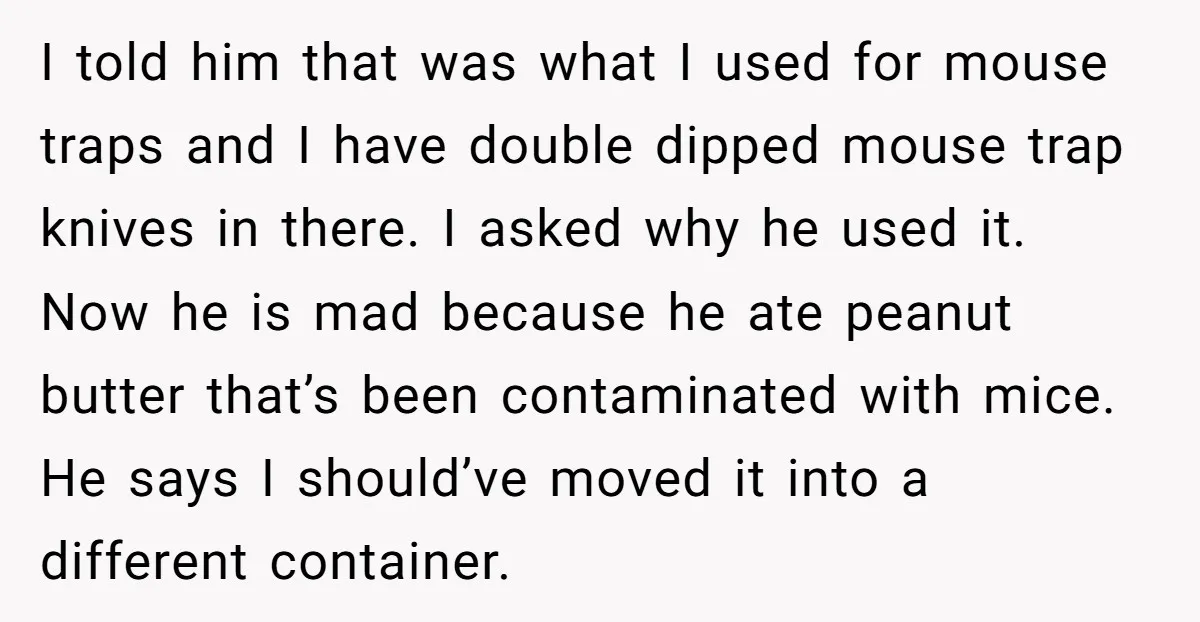 I told him that was what I used for mouse traps and I have double dipped mouse trap knives in there. I asked why he used it. Now he is...