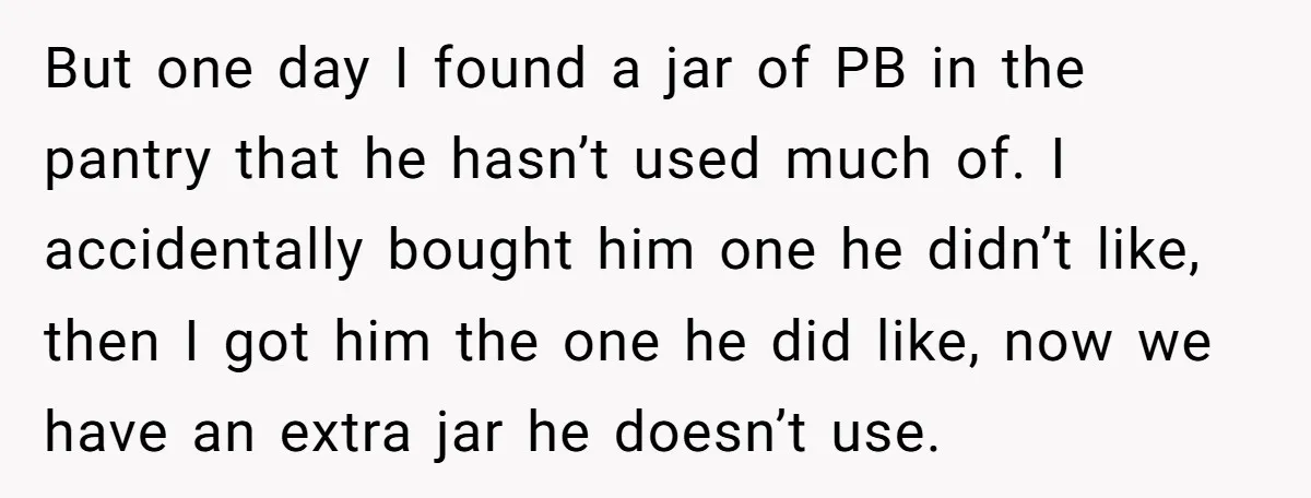 But one day I found a jar of PB in the pantry that he hasn’t used much of. I accidentally bought him one he didn’t like, then I got him...