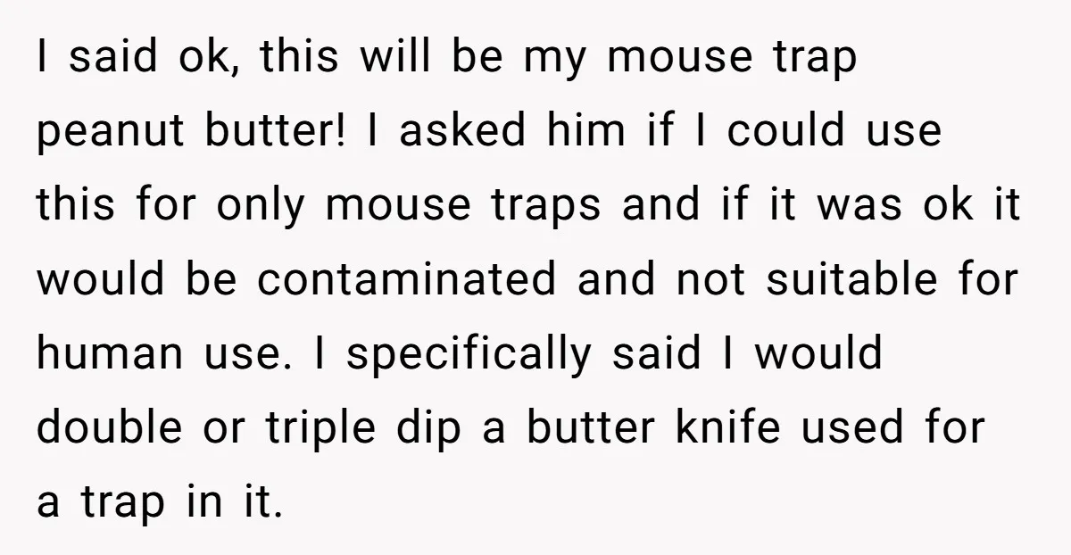 I said ok, this will be my mouse trap peanut butter! I asked him if I could use this for only mouse traps and if it was ok it would...