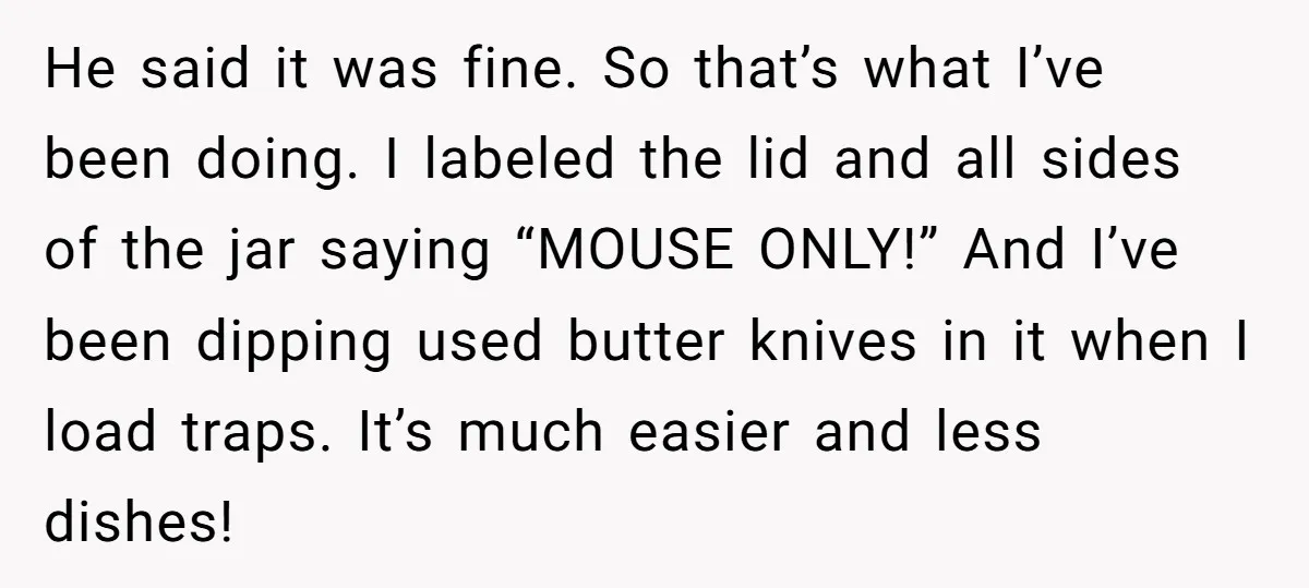 He said it was fine. So that’s what I’ve been doing. I labeled the lid and all sides of the jar saying “MOUSE ONLY!” And I’ve been dipping used butter...