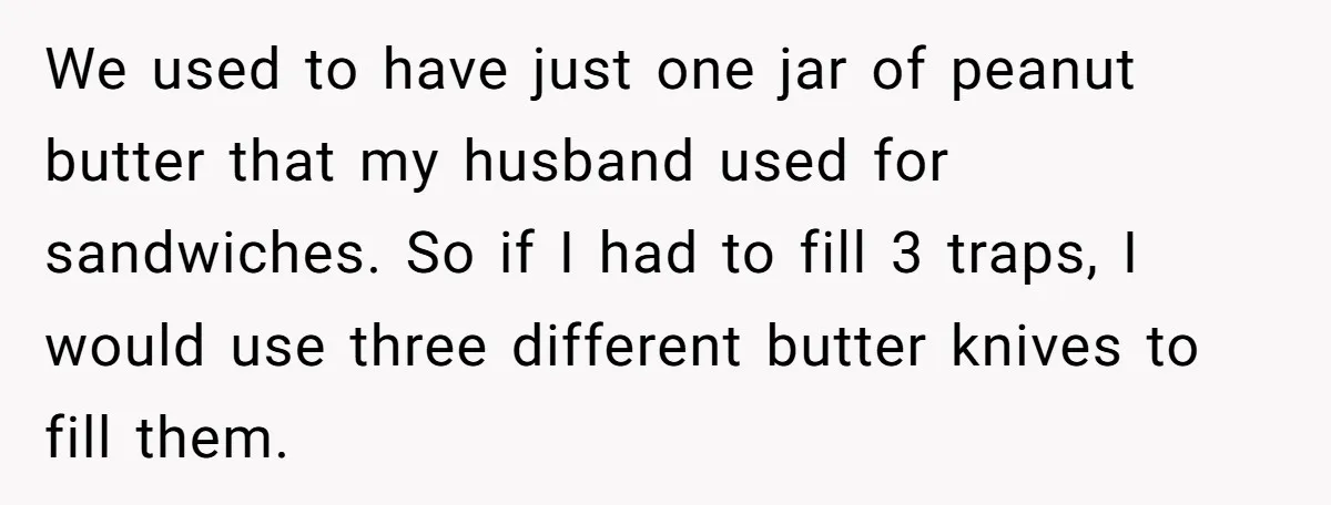 We used to have just one jar of peanut butter that my husband used for sandwiches. So if I had to fill 3 traps, I would use three different butter...