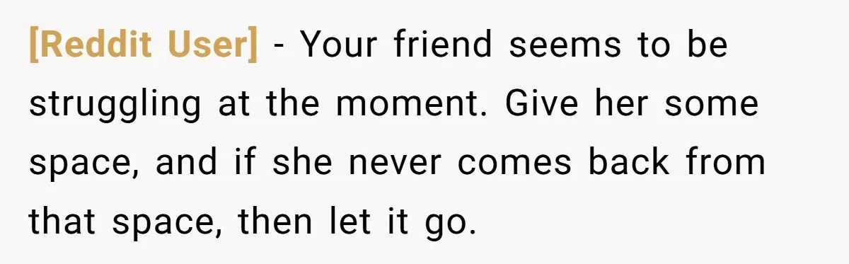 [Reddit User] − Your friend seems to be struggling at the moment. Give her some space, and if she never comes back from that space, then let it go.