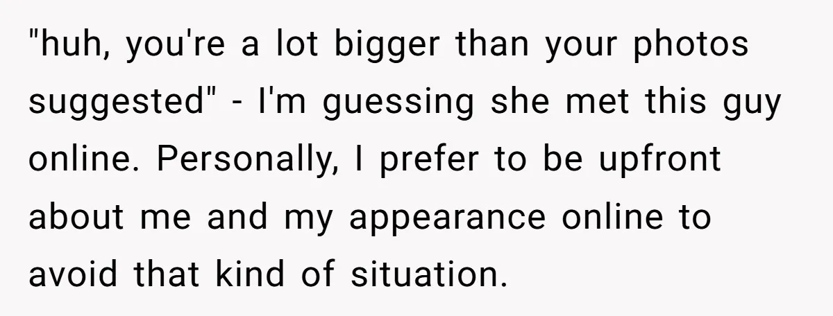 "huh, you're a lot bigger than your photos suggested" - I'm guessing she met this guy online. Personally, I prefer to be upfront about me and my appearance online to...