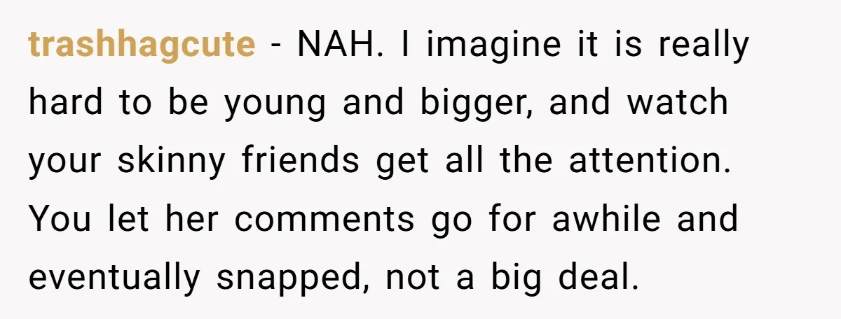 trashhagcute − NAH. I imagine it is really hard to be young and bigger, and watch your skinny friends get all the attention. You let her comments go for awhile...