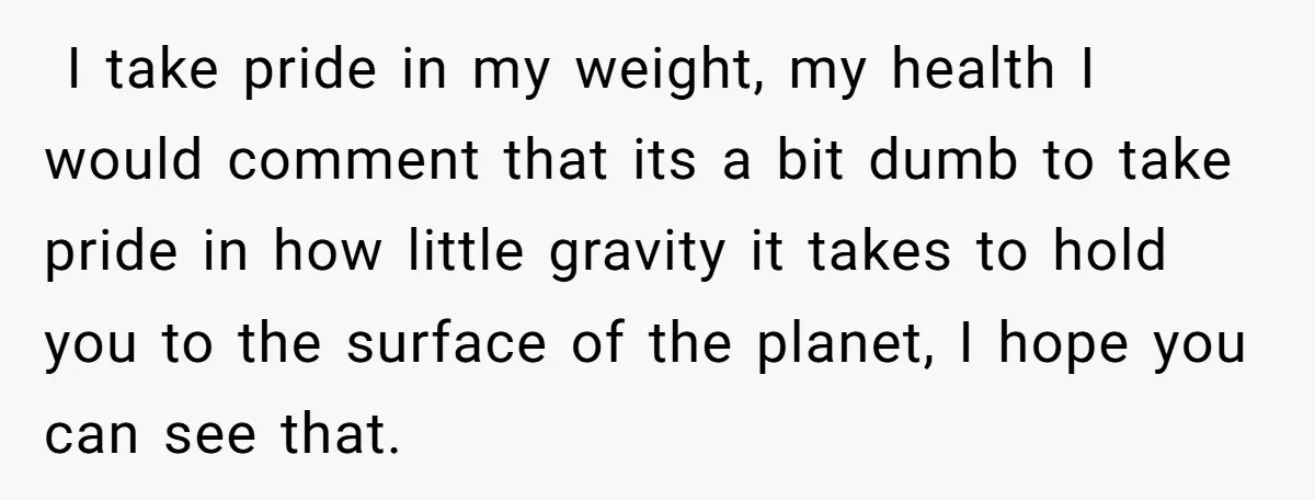  I take pride in my weight, my health I would comment that its a bit dumb to take pride in how little gravity it takes to hold you to...