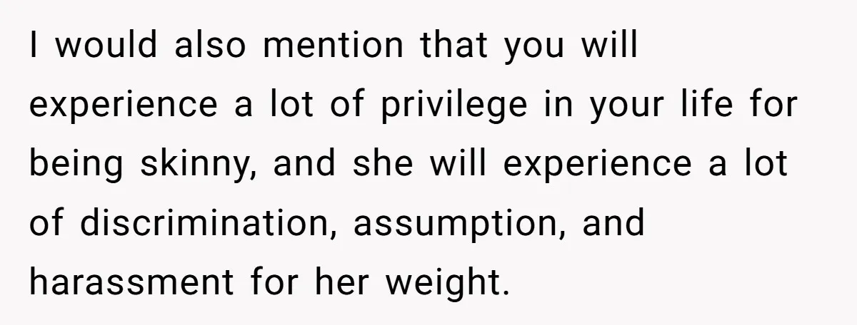 I would also mention that you will experience a lot of privilege in your life for being skinny, and she will experience a lot of discrimination, assumption, and harassment for...