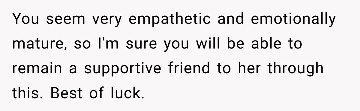 You seem very empathetic and emotionally mature, so I'm sure you will be able to remain a supportive friend to her through this. Best of luck.