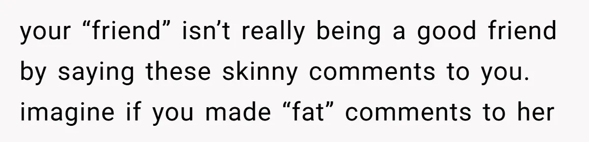 your “friend” isn’t really being a good friend by saying these skinny comments to you. imagine if you made “fat” comments to her