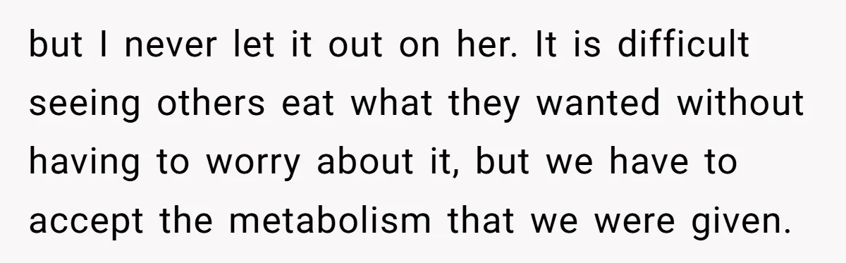 but I never let it out on her. It is difficult seeing others eat what they wanted without having to worry about it, but we have to accept the metabolism...